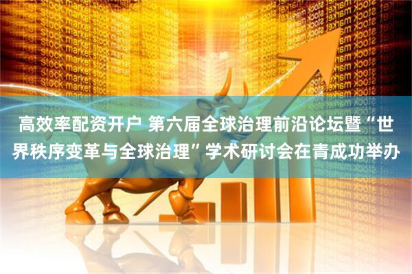 高效率配资开户 第六届全球治理前沿论坛暨“世界秩序变革与全球治理”学术研讨会在青成功举办