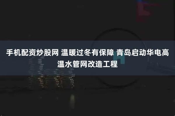 手机配资炒股网 温暖过冬有保障 青岛启动华电高温水管网改造工程