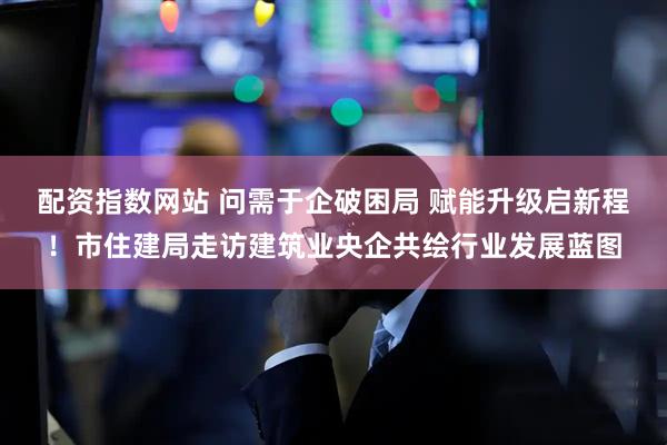 配资指数网站 问需于企破困局 赋能升级启新程！市住建局走访建筑业央企共绘行业发展蓝图