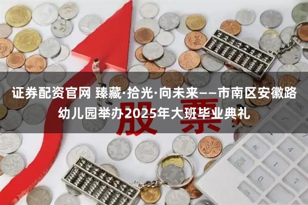 证券配资官网 臻藏·拾光·向未来——市南区安徽路幼儿园举办2025年大班毕业典礼