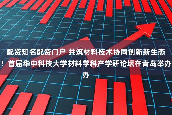 配资知名配资门户 共筑材料技术协同创新新生态！首届华中科技大学材料学科产学研论坛在青岛举办