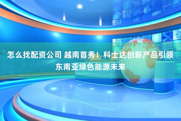 怎么找配资公司 越南首秀！科士达创新产品引领东南亚绿色能源未来