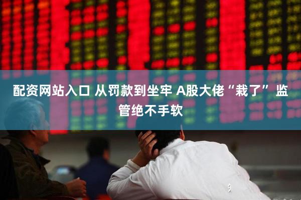 配资网站入口 从罚款到坐牢 A股大佬“栽了” 监管绝不手软