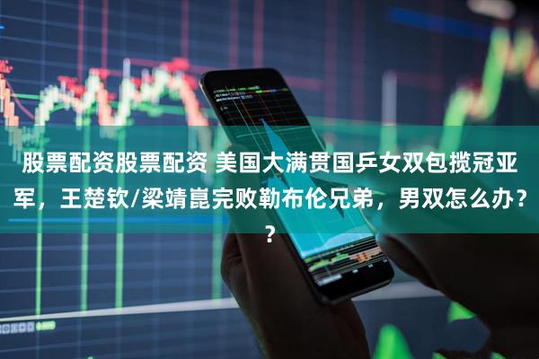 股票配资股票配资 美国大满贯国乒女双包揽冠亚军，王楚钦/梁靖崑完败勒布伦兄弟，男双怎么办？