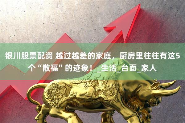 银川股票配资 越过越差的家庭，厨房里往往有这5个“散福”的迹象！_生活_台面_家人