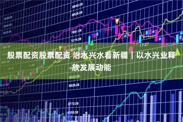 股票配资股票配资 治水兴水看新疆｜以水兴业释放发展动能
