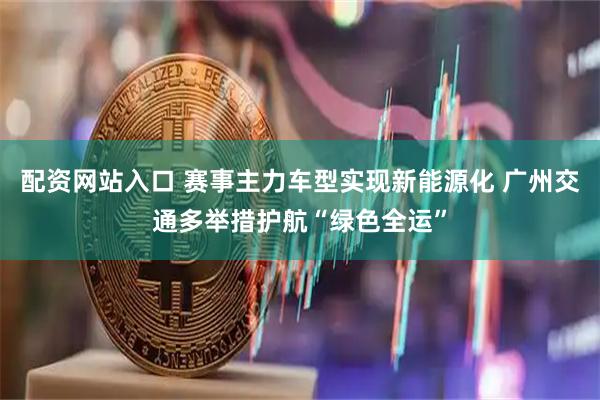 配资网站入口 赛事主力车型实现新能源化 广州交通多举措护航“绿色全运”