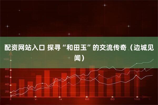 配资网站入口 探寻“和田玉”的交流传奇（边城见闻）