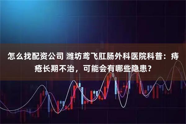 怎么找配资公司 潍坊鸢飞肛肠外科医院科普：痔疮长期不治，可能会有哪些隐患？