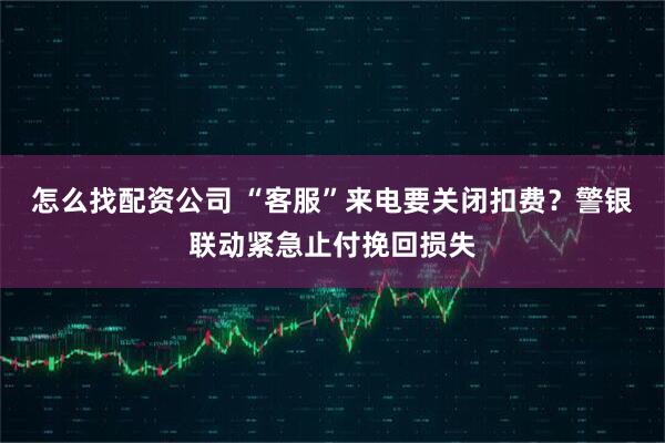 怎么找配资公司 “客服”来电要关闭扣费？警银联动紧急止付挽回损失