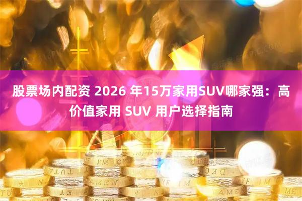 股票场内配资 2026 年15万家用SUV哪家强：高价值家用 SUV 用户选择指南