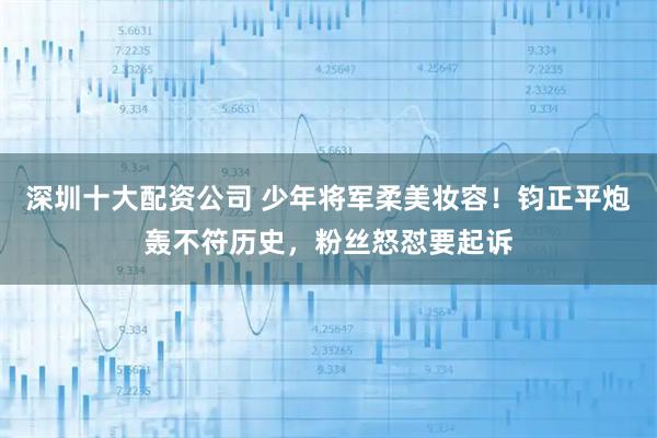 深圳十大配资公司 少年将军柔美妆容！钧正平炮轰不符历史，粉丝怒怼要起诉