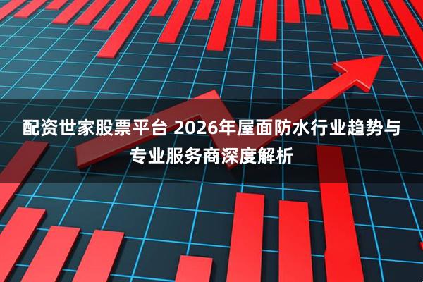 配资世家股票平台 2026年屋面防水行业趋势与专业服务商深度解析
