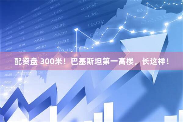 配资盘 300米！巴基斯坦第一高楼，长这样！