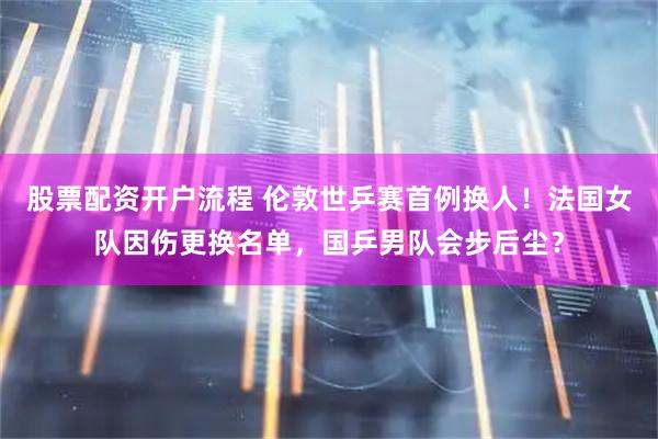股票配资开户流程 伦敦世乒赛首例换人！法国女队因伤更换名单，国乒男队会步后尘？