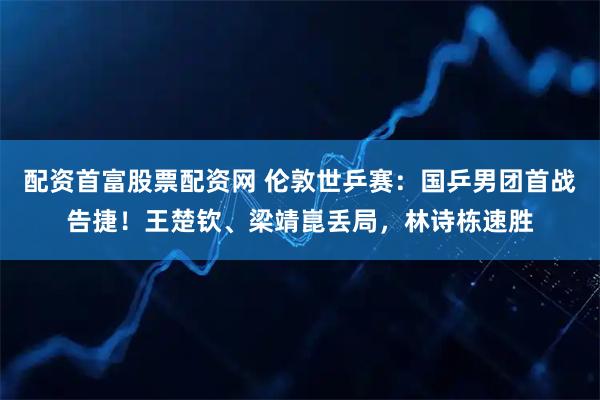 配资首富股票配资网 伦敦世乒赛：国乒男团首战告捷！王楚钦、梁靖崑丢局，林诗栋速胜