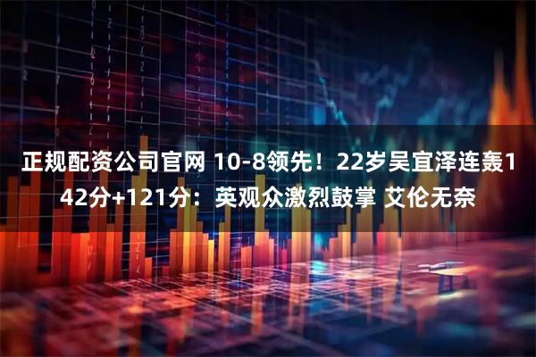 正规配资公司官网 10-8领先！22岁吴宜泽连轰142分+121分：英观众激烈鼓掌 艾伦无奈