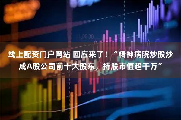 线上配资门户网站 回应来了！“精神病院炒股炒成A股公司前十大股东，持股市值超千万”