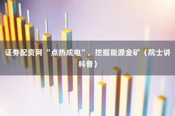 证劵配资网 “点热成电”，挖掘能源金矿（院士讲科普）