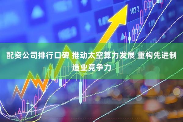 配资公司排行口碑 推动太空算力发展 重构先进制造业竞争力