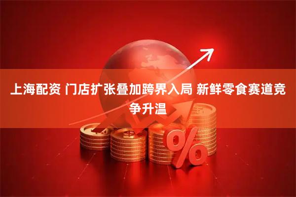 上海配资 门店扩张叠加跨界入局 新鲜零食赛道竞争升温