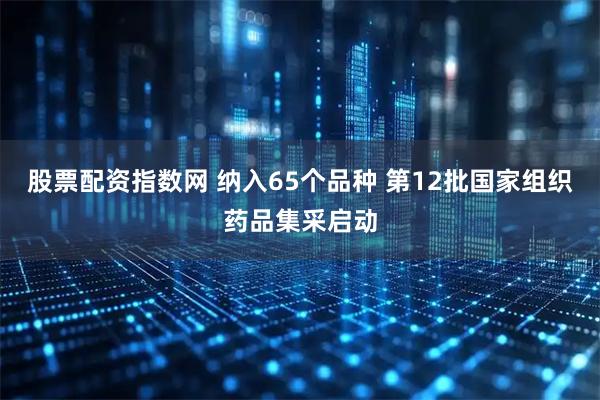 股票配资指数网 纳入65个品种 第12批国家组织药品集采启动