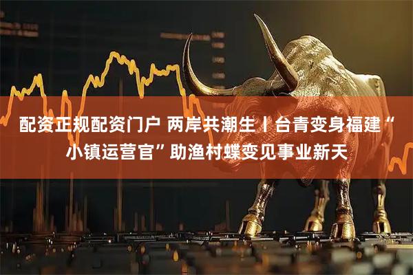 配资正规配资门户 两岸共潮生丨台青变身福建“小镇运营官”助渔村蝶变见事业新天