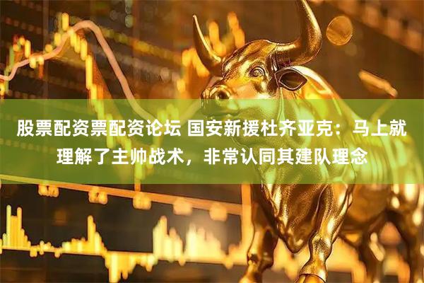 股票配资票配资论坛 国安新援杜齐亚克：马上就理解了主帅战术，非常认同其建队理念